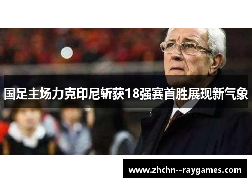 国足主场力克印尼斩获18强赛首胜展现新气象