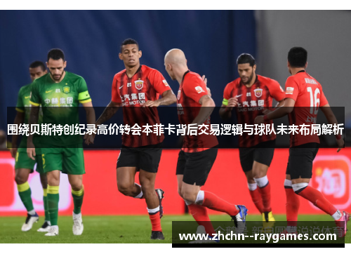 围绕贝斯特创纪录高价转会本菲卡背后交易逻辑与球队未来布局解析