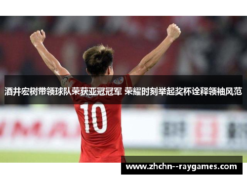 酒井宏树带领球队荣获亚冠冠军 荣耀时刻举起奖杯诠释领袖风范