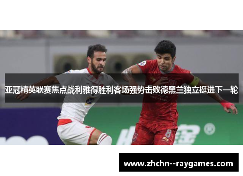 亚冠精英联赛焦点战利雅得胜利客场强势击败德黑兰独立挺进下一轮