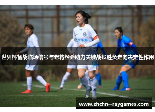 世界杯备战临场信号与老将经验助力关键战役胜负走向决定性作用